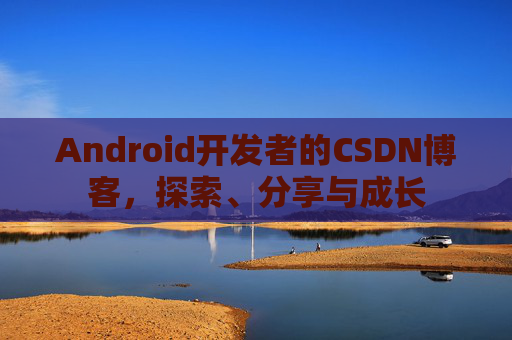 Android开发者的CSDN博客,探索、分享与成长